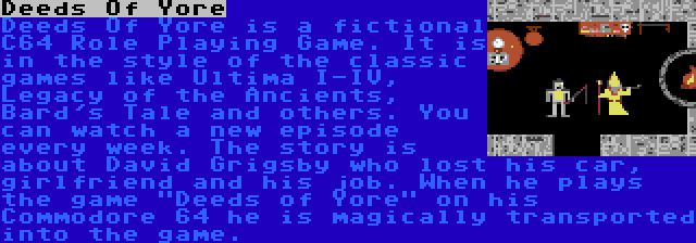Deeds Of Yore | Deeds Of Yore is a fictional C64 Role Playing Game. It is in the style of the classic games like Ultima I-IV, Legacy of the Ancients, Bard's Tale and others. You can watch a new episode every week. The story is about David Grigsby who lost his car, girlfriend and his job. When he plays the game Deeds of Yore on his Commodore 64 he is magically transported into the game.