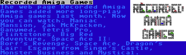 Recorded Amiga Games | The web page Recorded Amiga Games added more long-play Amiga games last month. Now you can watch: Maniac Mansion, Zak McKracken, Ganymed, Tetris Pro, Flintstones, Big Red Adventure, Space Ace II: Borf's Revenge, Space Ace, Dragon's Lair: Escape from Singe's Castle, Monster Business and Mystical.