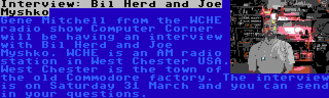Interview: Bil Herd and Joe Myshko | Gene Mitchell from the WCHE radio show Computer Corner will be having an interview with Bil Herd and Joe Myshko. WCHE is an AM radio station in West Chester USA. West Chester is the town of the old Commodore factory. The interview is on Saturday 31 March and you can send in your questions.