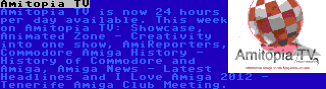 Amitopia TV | Amitopia TV is now 24 hours per day available. This week on Amitopia TV: Showcase, Animated Zone - Creativity into one show, AmiReporters, Commodore Amiga History - History of Commodore and Amiga, Amiga News - Latest Headlines and I Love Amiga 2012 - Tenerife Amiga Club Meeting.