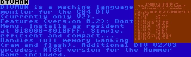 DTVMON | DTVMON is a machine language monitor for the C64 DTV (currently only V2). Features (version 0.2): Boot Menu. Installs as resident at 018000-$01BFFF. Simple, efficient and compact... Handles full memory banking (ram and flash). Additional DTV V2/V3 opcodes. NTSC version for the Hummer Game included.