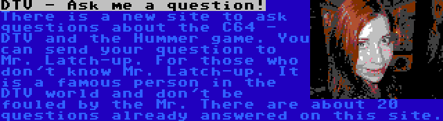 DTV - Ask me a question! | There is a new site to ask questions about the C64 - DTV and the Hummer game. You can send your question to Mr. Latch-up. For those who don't know Mr. Latch-up. It is a famous person in the DTV world and don't be fouled by the Mr. There are about 20 questions already answered on this site.