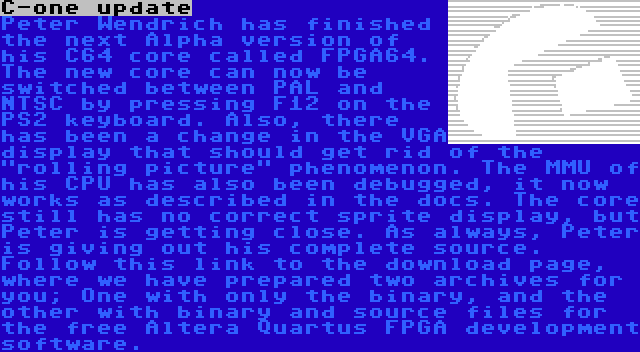 C-one update | Peter Wendrich has finished the next Alpha version of his C64 core called FPGA64. The new core can now be switched between PAL and NTSC by pressing F12 on the PS2 keyboard. Also, there has been a change in the VGA display that should get rid of the rolling picture phenomenon. The MMU of his CPU has also been debugged, it now works as described in the docs. The core still has no correct sprite display, but Peter is getting close. As always, Peter is giving out his complete source. Follow this link to the download page, where we have prepared two archives for you; One with only the binary, and the other with binary and source files for the free Altera Quartus FPGA development software.