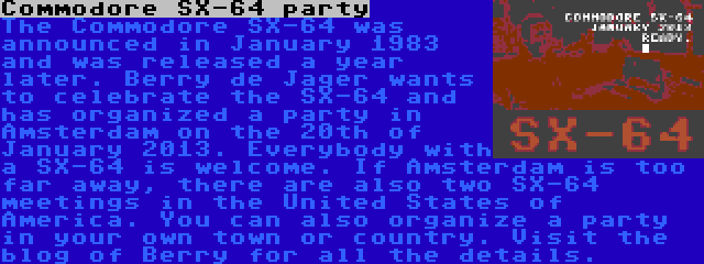 Commodore SX-64 party | The Commodore SX-64 was announced in January 1983 and was released a year later. Berry de Jager wants to celebrate the SX-64 and has organized a party in Amsterdam on the 20th of January 2013. Everybody with a SX-64 is welcome. If Amsterdam is too far away, there are also two SX-64 meetings in the United States of America. You can also organize a party in your own town or country. Visit the blog of Berry for all the details.