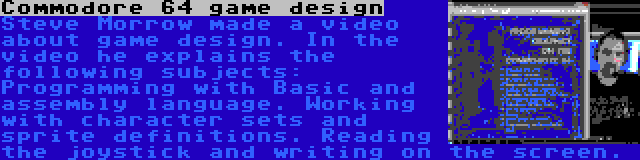 Commodore 64 game design | Steve Morrow made a video about game design. In the video he explains the following subjects: Programming with Basic and assembly language. Working with character sets and sprite definitions. Reading the joystick and writing on the screen.