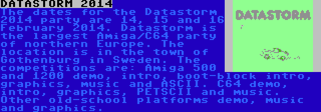 DATASTORM 2014 | The dates for the Datastorm 2014 party are 14, 15 and 16 February 2014. Datastorm is the largest Amiga/C64 party of northern Europe. The location is in the town of Gothenburg in Sweden. The competitions are: Amiga 500 and 1200 demo, intro, boot-block intro, graphics, music and ASCII. C64 demo, intro, graphics, PETSCII and music. Other old-school platforms demo, music and graphics.