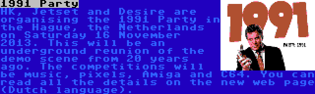1991 Party | HK, Jetset and Desire are organising the 1991 Party in the Hague, the Netherlands on Saturday 16 November 2013. This will be an underground reunion of the demo scene from 20 years ago. The competitions will be music, pixels, Amiga and C64. You can read all the details on the new web page (Dutch language).