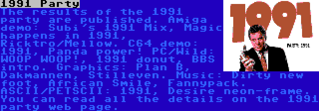 1991 Party | The results of the 1991 party are published. Amiga demo: Subi's 1991 Mix, Magic happens in 1991, Ricktro/Mellow. C64 demo: 1991, Panda power! PC/Wild: WOOP WOOP!, 1991 donut, BBS intro. Graphics: Plan B, Dakmannen, Stilleven. Music: Dirty new foot, African Smile, Fannypack. ASCII/PETSCII: 1991, Desire neon-frame. You can read all the details on the 1991 party web page.