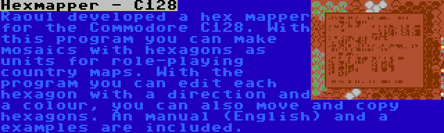 Hexmapper - C128 | Raoul developed a hex mapper for the Commodore C128. With this program you can make mosaics with hexagons as units for role-playing country maps. With the program you can edit each hexagon with a direction and a colour, you can also move and copy hexagons. An manual (English) and a examples are included.