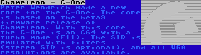 Chameleon - C-One | Peter Wendrich made a new core for the C-One. The core is based on the beta9 firmware release of Chameleon. With this core the C-One is an C64 with a turbo mode (F11). The SID is emulated with filters (stereo SID is optional), and all VGA resolutions are available.
