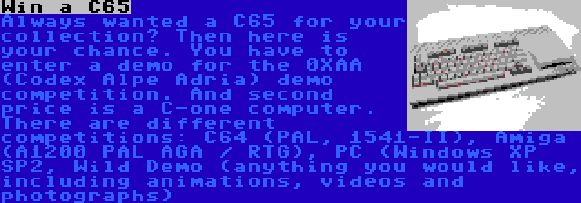 Win a C65 | Always wanted a C65 for your collection? Then here is your chance. You have to enter a demo for the 0XAA (Codex Alpe Adria) demo competition. And second price is a C-one computer. There are different competitions: C64 (PAL, 1541-II), Amiga (A1200 PAL AGA / RTG), PC (Windows XP SP2, Wild Demo (anything you would like, including animations, videos and photographs)