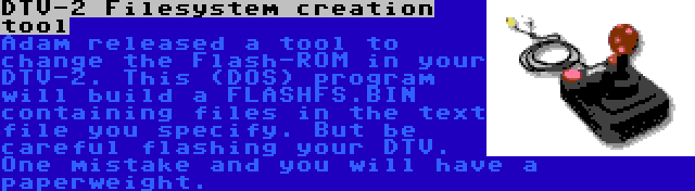 DTV-2 Filesystem creation tool | Adam released a tool to change the Flash-ROM in your DTV-2. This (DOS) program will build a FLASHFS.BIN containing files in the text file you specify. But be careful flashing your DTV. One mistake and you will have a paperweight.