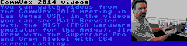 CommVex 2014 videos | You can watch videos from the CommVex 2014 meeting in Las Vegas USA. In the videos you can see Matt Brewster with the MIST (FPGA hardware emulator for the Amiga), Jim Drew with the Supercard Pro and Greg Alekel with C64 screen casting.