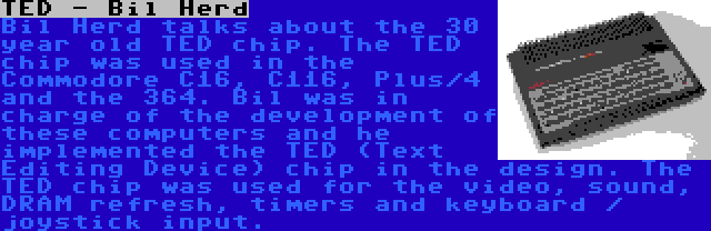 TED - Bil Herd | Bil Herd talks about the 30 year old TED chip. The TED chip was used in the Commodore C16, C116, Plus/4 and the 364. Bil was in charge of the development of these computers and he implemented the TED (Text Editing Device) chip in the design. The TED chip was used for the video, sound, DRAM refresh, timers and keyboard / joystick input.