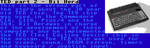 TED part 2 - Bil Herd | This is the second part of the story about the 30 year old TED chip. The TED chip was used in the Commodore C16, C116, Plus/4 and the 364. Bil Herdwas in charge of the development of these computers and he implemented the TED (Text Editing Device) chip in the design. The TED chip was used for the video, sound, DRAM refresh, timers and keyboard / joystick input.