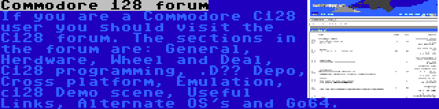Commodore 128 forum | If you are a Commodore C128 user you should visit the C128 forum. The sections in the forum are: General, Herdware, Wheel and Deal, C128 programming, .D?? Depo, Cross platform, Emulation, c128 Demo scene, Useful Links, Alternate OS's and Go64.