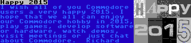 Happy 2015 | I wish all of you Commodore users a very happy 2015. I hope that we all can enjoy our Commodore hobby in 2015, play games, develop software or hardware, watch demos, visit meetings or just chat about Commodore.

Richard
