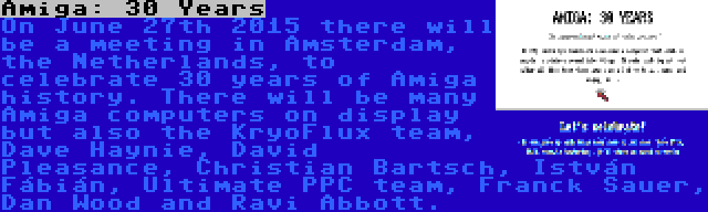 Amiga: 30 Years | On June 27th 2015 there will be a meeting in Amsterdam, the Netherlands, to celebrate 30 years of Amiga history. There will be many Amiga computers on display but also the KryoFlux team, Dave Haynie, David Pleasance, Christian Bartsch, István Fábián, Ultimate PPC team, Franck Sauer, Dan Wood and Ravi Abbott.