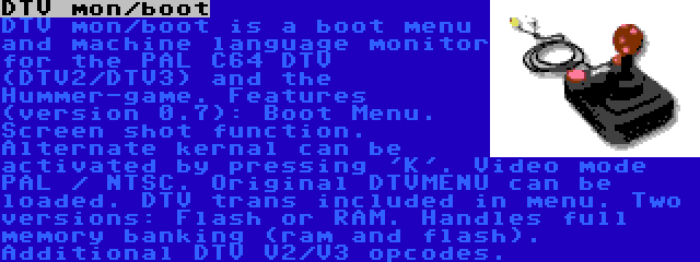 DTV mon/boot | DTV mon/boot is a boot menu and machine language monitor for the PAL C64 DTV (DTV2/DTV3) and the Hummer-game. Features (version 0.7): Boot Menu. Screen shot function. Alternate kernal can be activated by pressing 'K'. Video mode PAL / NTSC. Original DTVMENU can be loaded. DTV trans included in menu. Two versions: Flash or RAM. Handles full memory banking (ram and flash). Additional DTV V2/V3 opcodes.