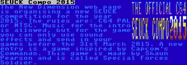 SEUCK Compo 2015 | The New Dimension web page is organising a new SEUCK competition for the year 2015. The rules are: C64 PAL or NTSC. Music for the intro is allowed, but for the game you can only use sound effects and send in your games before the 31st March 2015. A new entry is a game inspired by Capcom's Commando. This game is made by Shaun Pearson and is called Special Forces Soldier.