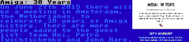 Amiga: 30 Years | On June 27th 2015 there will be a meeting in Amsterdam, the Netherlands, to celebrate 30 years of Amiga history. There are more people added to the guest list: Team Hoi, Petro Tyschtschenko and John Hare.