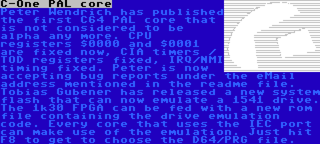 C-One PAL core | Peter Wendrich has published the first C64 PAL core that is not considered to be alpha any more. CPU registers $0000 and $0001 are fixed now, CIA timers / TOD registers fixed, IRQ/NMI timing fixed. Peter is now accepting bug reports under the eMail address mentioned in the readme file. Tobias Gubener has released a new system flash that can now emulate a 1541 drive. The 1k30 FPGA can be fed with a new rom file containing the drive emulation code. Every core that uses the IEC port can make use of the emulation. Just hit F8 to get to choose the D64/PRG file. 