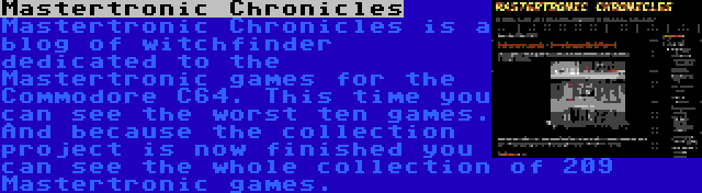 Mastertronic Chronicles | Mastertronic Chronicles is a blog of witchfinder dedicated to the Mastertronic games for the Commodore C64. This time you can see the worst ten games. And because the collection project is now finished you can see the whole collection of 209 Mastertronic games.