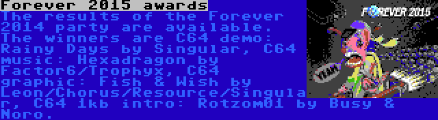 Forever 2015 awards | The results of the Forever 2014 party are available. The winners are C64 demo: Rainy Days by Singular, C64 music: Hexadragon by Factor6/Trophyx, C64 graphic: Fish & Wish by Leon/Chorus/Resource/Singular, C64 1kb intro: Rotzom01 by Busy & Noro.