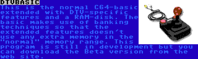 DTVBASIC | This is the normal C64-basic extended with DTV-specific features and a RAM-disk. The basic makes use of banking techniques so that the extended features doesn't use any extra memory in the normal memory range. This program is still in development but you can download the Beta version from the web site.