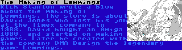 The Making of Lemmings | Rich Stanton wrote a blog about the making of Lemmings. The story is about David Jones who lost his job at the Timex company in 1988. David bought an Amiga 1000, and started on making games. Later he created with the company DMA Design the legendary game Lemmings.