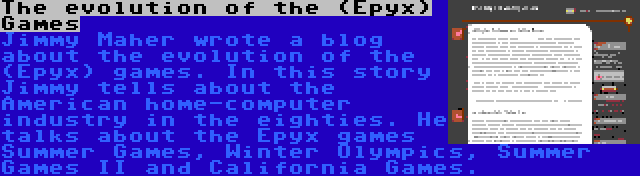 The evolution of the (Epyx) Games | Jimmy Maher wrote a blog about the evolution of the (Epyx) games. In this story Jimmy tells about the American home-computer industry in the eighties. He talks about the Epyx games Summer Games, Winter Olympics, Summer Games II and California Games.