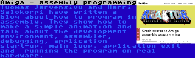 Amiga - assembly programming | Tuomas Järvensivu and Harri Salokorpi have written a blog about how to program in assembly. They show how to make a simple animation and talk about the development environment, assembler, debugging, application start-up, main loop, application exit and  running the program on real hardware.