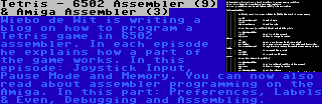 Tetris - 6502 Assembler (9) & Amiga Assembler (3) | Wiebo de Wit is writing a blog on how to program a Tetris game in 6502 assembler. In each episode he explains how a part of the game works. In this episode: Joystick Input, Pause Mode and Memory.
You can now also read about assembler programming on the Amiga. In this part: Preferences, Labels & Even, Debugging and Assembling.