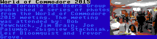 World of Commodore 2015 | The Toronto PET Users Group published a series of photos from the World of Commodore 2015 meeting. The meeting was attended by: Bob Yewchuck, Jim Brain, Joe Palumbo, Zbigniew Stachniak, Leif Bloomquist and Trevor Grove.