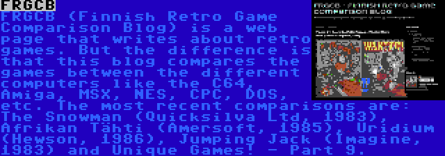 FRGCB | FRGCB (Finnish Retro Game Comparison Blog) is a web page that writes about retro games. But the difference is that this blog compares the games between the different computers like the C64, Amiga, MSX, NES, CPC, DOS, etc. The most recent comparisons are: The Snowman (Quicksilva Ltd, 1983), Afrikan Tähti (Amersoft, 1985), Uridium (Hewson, 1986), Jumping Jack (Imagine, 1983) and Unique Games! - Part 9.