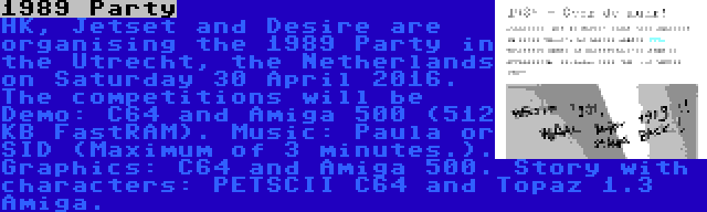 1989 Party | HK, Jetset and Desire are organising the 1989 Party in the Utrecht, the Netherlands on Saturday 30 April 2016. The competitions will be Demo: C64 and Amiga 500 (512 KB FastRAM). Music: Paula or SID (Maximum of 3 minutes.). Graphics: C64 and Amiga 500. Story with characters: PETSCII C64 and Topaz 1.3 Amiga.