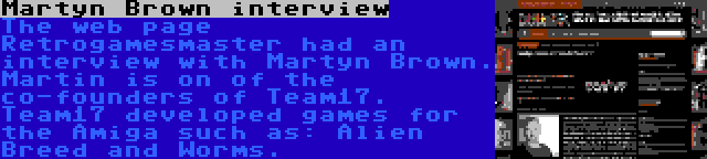 Martyn Brown interview | The web page Retrogamesmaster had an interview with Martyn Brown. Martin is on of the co-founders of Team17. Team17 developed games for the Amiga such as: Alien Breed and Worms.