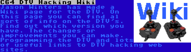 C64 DTV Hacking Wiki | Jason Winters has made a Wiki page for the DTV. On this page you can find al sort of info on the DTV's. Find out which version you have. The changes or improvements you can make. Programming the DTV and lots of useful links to DTV hacking web sites.