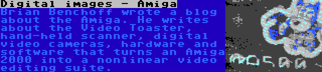 Digital images - Amiga | Brian Benchoff wrote a blog about the Amiga. He writes about the Video Toaster, hand-held scanner, digital video cameras, hardware and software that turns an Amiga 2000 into a nonlinear video editing suite.