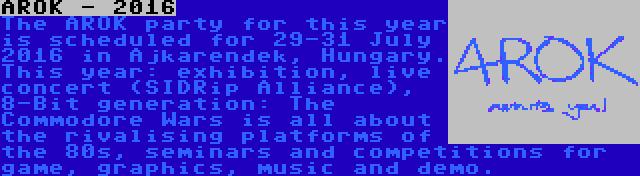 AROK - 2016 | The AROK party for this year is scheduled for 29-31 July 2016 in Ajkarendek, Hungary. This year: exhibition, live concert (SIDRip Alliance), 8-Bit generation: The Commodore Wars is all about the rivalising platforms of the 80s, seminars and competitions for game, graphics, music and demo.