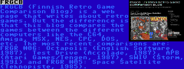 FRGCB | FRGCB (Finnish Retro Game Comparison Blog) is a web page that writes about retro games. But the difference is that this blog compares the games between the different computers like the C64, Amiga, MSX, NES, CPC, DOS, etc. The most recent comparisons are: FRGR #06: Octapolis (English Software, 1987), Test Drive (Accolade, 1987), APB (Atari Games/Tengen, 1987), SWIV (Storm, 1991) and FRGR #05: Space Satellite (Teknopiste, 1985).