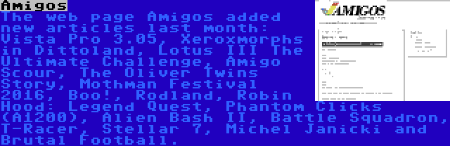 Amigos | The web page Amigos added new articles last month: Vista Pro 3.05, Xeroxmorphs in Dittoland, Lotus III The Ultimate Challenge, Amigo Scour, The Oliver Twins Story, Mothman Festival 2016, Boo!, Rodland, Robin Hood: Legend Quest, Phantom Clicks (A1200), Alien Bash II, Battle Squadron, T-Racer, Stellar 7, Michel Janicki and Brutal Football.