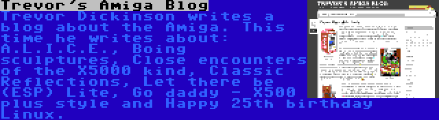 Trevor's Amiga Blog | Trevor Dickinson writes a blog about the Amiga. This time he writes about: A.L.I.C.E., Boing sculptures, Close encounters of the X5000 kind, Classic Reflections, Let there be (ESP) Lite, Go daddy - X500 plus style and Happy 25th birthday Linux.