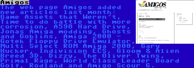 Amigos | The web page Amigos added new articles last month: Game Assets that Weren't, Time to do battle with more corrosion, A590 Hard Drive, Jonas Amiga modding, Ghosts and Goblins, Amiga 2000 - Gotek Floppy Drive Emulator, Multi Select ROM Amiga 2000, Gary Hucker, Indivision ECS, Gloom & Alien Breed 3D, Dizzy, The Oliver Twins, Primal Rage, World Class Leader Board Golf, Rodland and Amigo Scour 6.