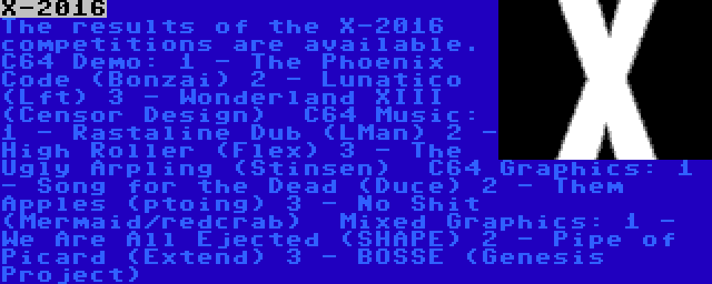 X-2016 | The results of the X-2016 competitions are available.
C64 Demo:
1 - The Phoenix Code (Bonzai)
2 - Lunatico (Lft)
3 - Wonderland XIII (Censor Design)

C64 Music:
1 - Rastaline Dub (LMan)
2 - High Roller (Flex)
3 - The Ugly Arpling (Stinsen)

C64 Graphics:
1 - Song for the Dead (Duce)
2 - Them Apples (ptoing)
3 - No Shit (Mermaid/redcrab)

Mixed Graphics:
1 - We Are All Ejected (SHAPE)
2 - Pipe of Picard (Extend)
3 - BOSSE (Genesis Project)