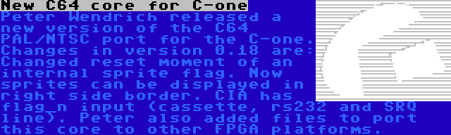 New C64 core for C-one | Peter Wendrich released a new version of the C64 PAL/NTSC port for the C-one. Changes in version 0.18 are: Changed reset moment of an internal sprite flag. Now sprites can be displayed in right side border. CIA has flag_n input (cassette, rs232 and SRQ line). Peter also added files to port this core to other FPGA platforms.