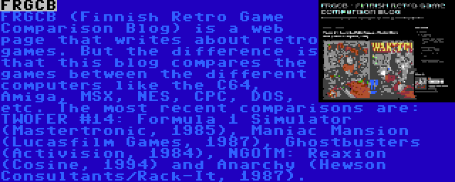 FRGCB | FRGCB (Finnish Retro Game Comparison Blog) is a web page that writes about retro games. But the difference is that this blog compares the games between the different computers like the C64, Amiga, MSX, NES, CPC, DOS, etc. The most recent comparisons are: TWOFER #14: Formula 1 Simulator (Mastertronic, 1985), Maniac Mansion (Lucasfilm Games, 1987), Ghostbusters (Activision, 1984), NGOTM: Reaxion (Cosine, 1994) and Anarchy (Hewson Consultants/Rack-It, 1987).
