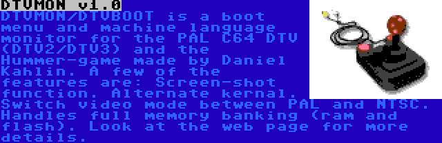 DTVMON v1.0 | DTVMON/DTVBOOT is a boot menu and machine language monitor for the PAL C64 DTV (DTV2/DTV3) and the Hummer-game made by Daniel Kahlin. A few of the features are: Screen-shot function. Alternate kernal. Switch video mode between PAL and NTSC. Handles full memory banking (ram and flash). Look at the web page for more details. 