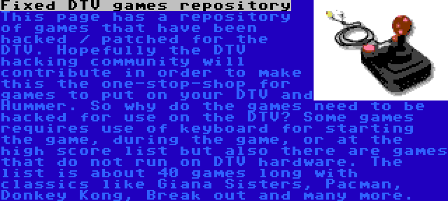 Fixed DTV games repository | This page has a repository of games that have been hacked / patched for the DTV. Hopefully the DTV hacking community will contribute in order to make this the one-stop-shop for games to put on your DTV and Hummer. So why do the games need to be hacked for use on the DTV? Some games requires use of keyboard for starting the game, during the game, or at the high score list but also there are games that do not run on DTV hardware. The list is about 40 games long with classics like Giana Sisters, Pacman, Donkey Kong, Break out and many more.