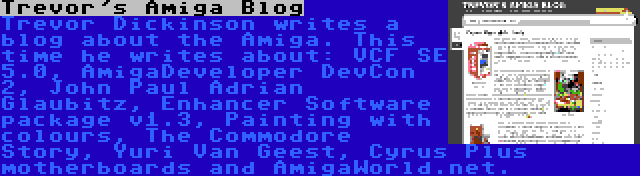 Trevor's Amiga Blog | Trevor Dickinson writes a blog about the Amiga. This time he writes about: VCF SE 5.0, AmigaDeveloper DevCon 2, John Paul Adrian Glaubitz, Enhancer Software package v1.3, Painting with colours, The Commodore Story, Yuri Van Geest, Cyrus Plus motherboards and AmigaWorld.net.